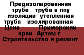 Предизолированная труба , труба в ппу изоляции, утепленная труба , изолированная › Цена ­ 240 - Приморский край, Артем г. Строительство и ремонт » Материалы   